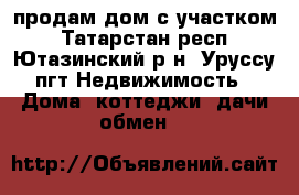 продам дом с участком - Татарстан респ., Ютазинский р-н, Уруссу пгт Недвижимость » Дома, коттеджи, дачи обмен   